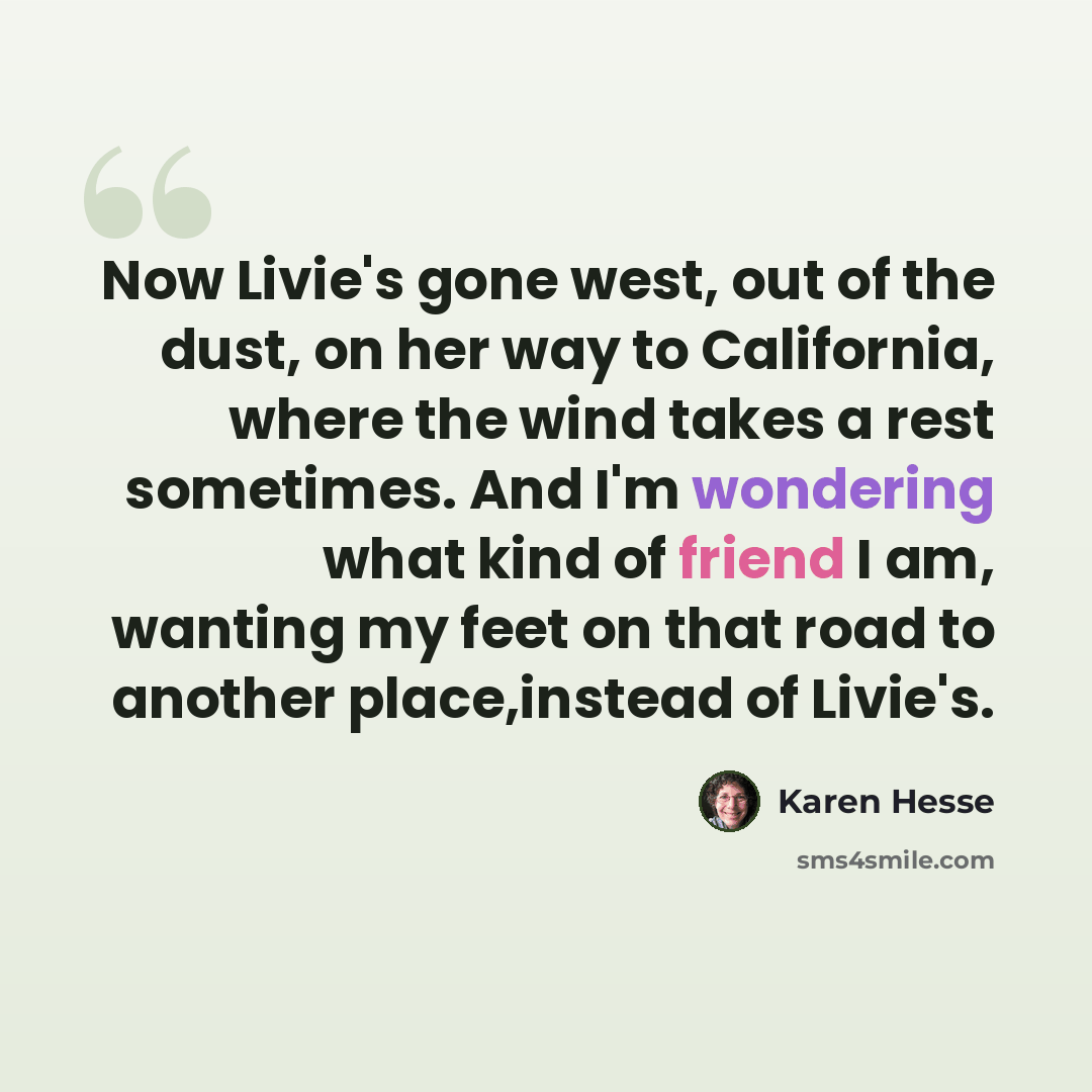 “Now Livie's gone west, out of the dust, on her way to California, where the wind takes a rest sometimes. And I'm wondering what kind of friend I am, wanting my feet on that road to another place,instead of Livie's.” quote by Karen Hesse
