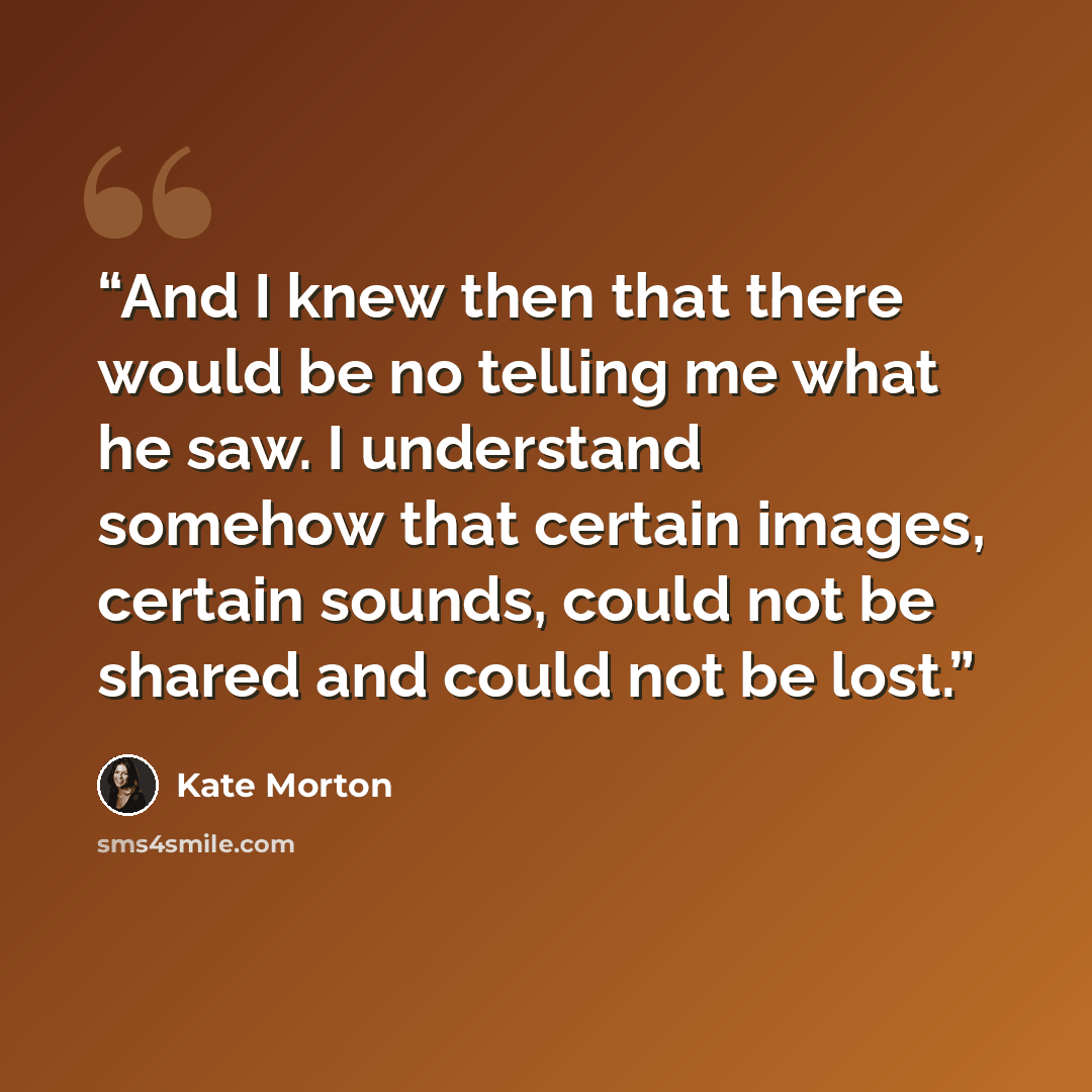 “And I knew then that there would be no telling me what he saw. I understand somehow that certain images, certain sounds, could not be shared and could not be lost.” quote by Kate Morton