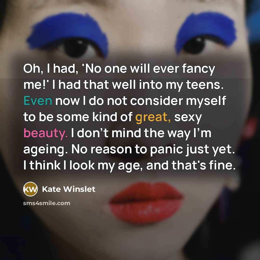 “Oh, I had, 'No one will ever fancy me!' I had that well into my teens. Even now I do not consider myself to be some kind of great, sexy beauty. I don't mind the way I'm ageing. No reason to panic just yet. I think I look my age, and that's fine.” quote by Kate Winslet