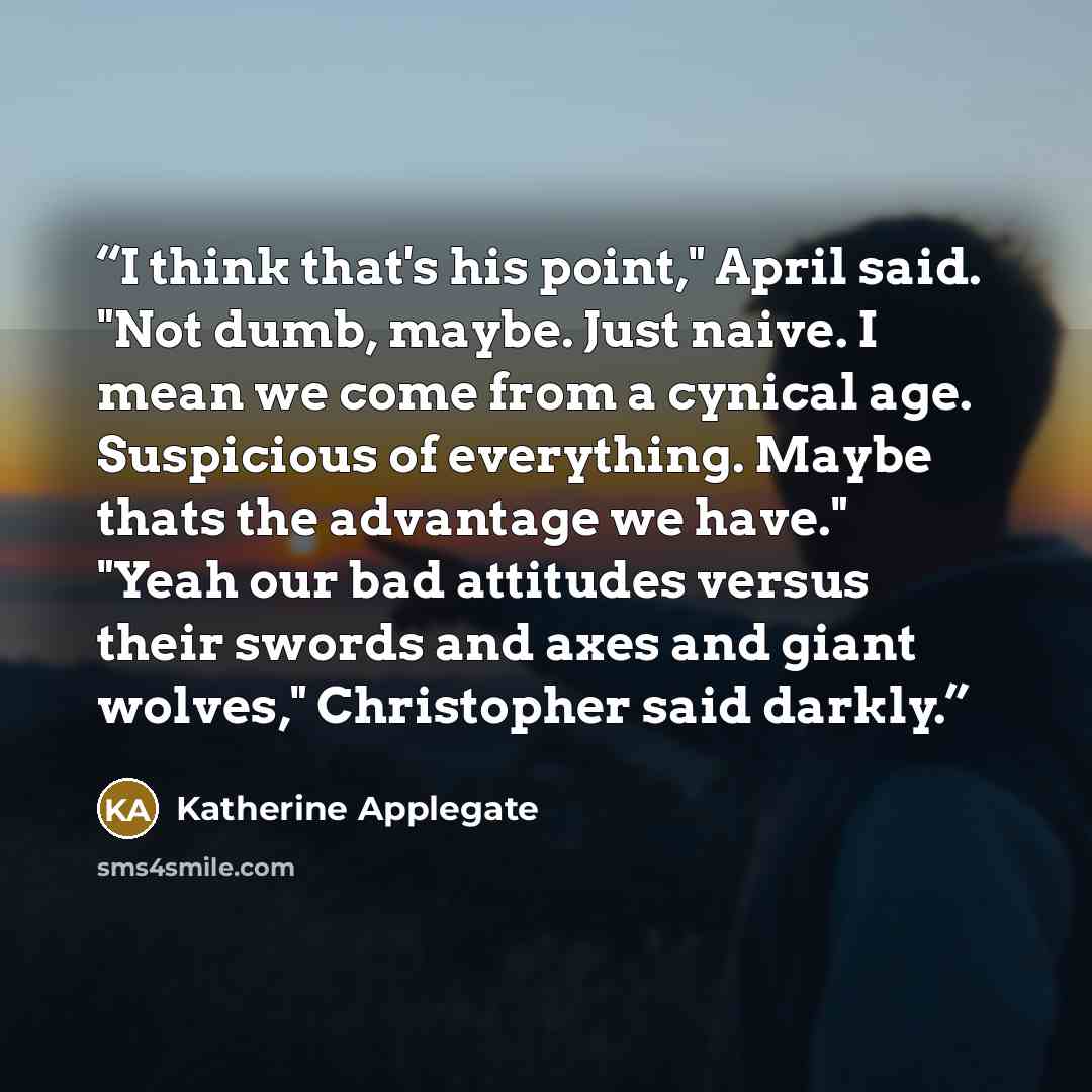 “I think that's his point," April said. "Not dumb, maybe. Just naive. I mean we come from a cynical age. Suspicious of everything. Maybe thats the advantage we have." "Yeah our bad attitudes versus their swords and axes and giant wolves," Christopher said darkly.” quote by Katherine Applegate
