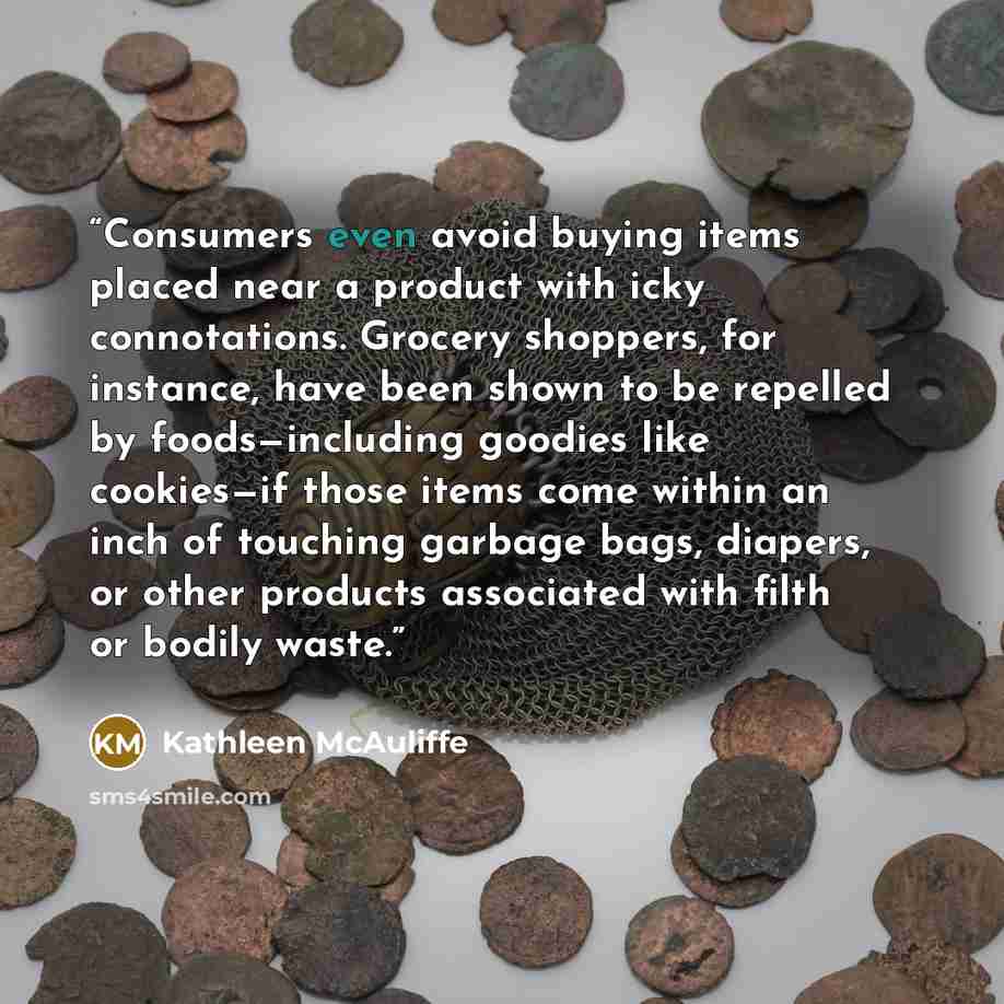 “Consumers even avoid buying items placed near a product with icky connotations. Grocery shoppers, for instance, have been shown to be repelled by foods—including goodies like cookies—if those items come within an inch of touching garbage bags, diapers, or other products associated with filth or…” quote by Kathleen McAuliffe