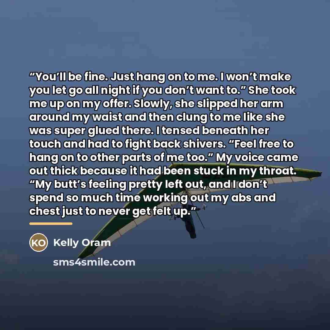 “You’ll be fine. Just hang on to me. I won’t make you let go all night if you don’t want to.” She took me up on my offer. Slowly, she slipped her arm around my waist and then clung to me like she was super glued there. I tensed beneath her touch and had to fight back shivers. “Feel free to hang on…” quote by Kelly Oram