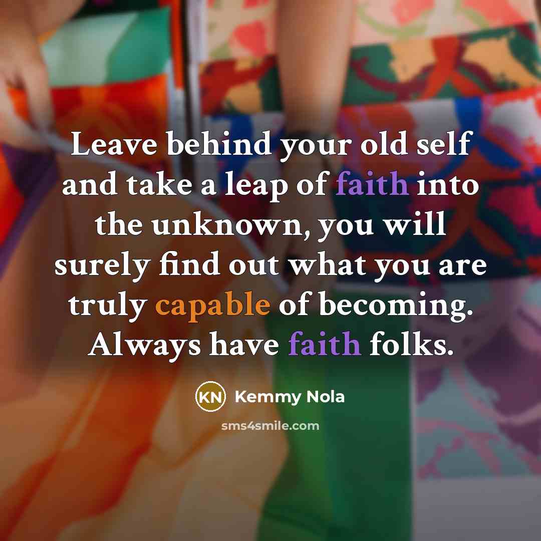 “Leave behind your old self and take a leap of faith into the unknown, you will surely find out what you are truly capable of becoming. Always have faith folks.” quote by Kemmy Nola