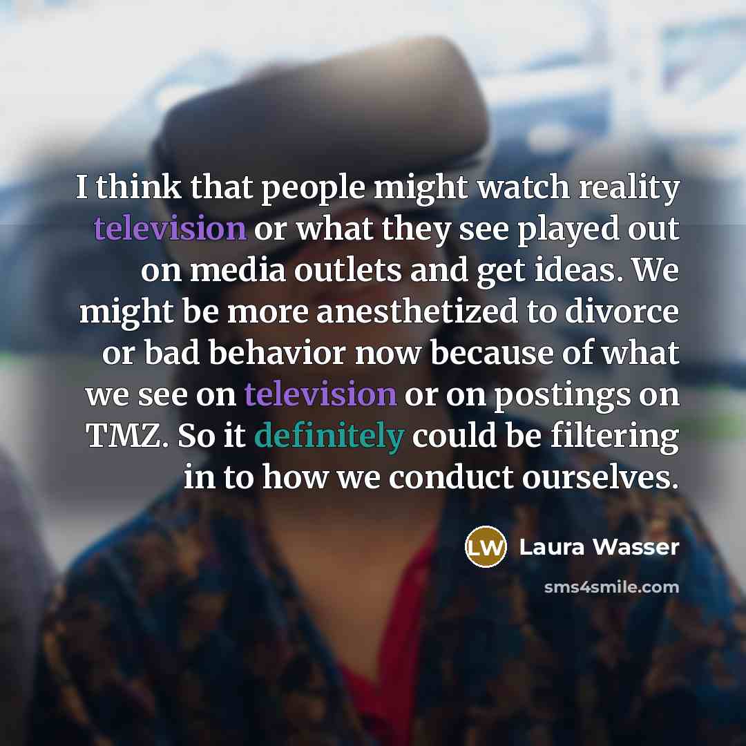 “I think that people might watch reality television or what they see played out on media outlets and get ideas. We might be more anesthetized to divorce or bad behavior now because of what we see on television or on postings on TMZ. So it definitely could be filtering in to how we conduct ourselves.” quote by Laura Wasser