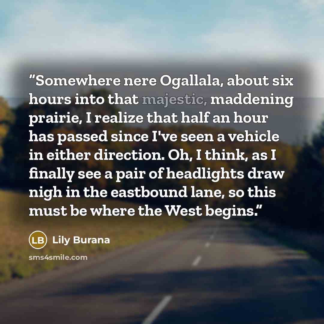 “Somewhere nere Ogallala, about six hours into that majestic, maddening prairie, I realize that half an hour has passed since I've seen a vehicle in either direction. Oh, I think, as I finally see a pair of headlights draw nigh in the eastbound lane, so this must be where the West begins.” quote by Lily Burana