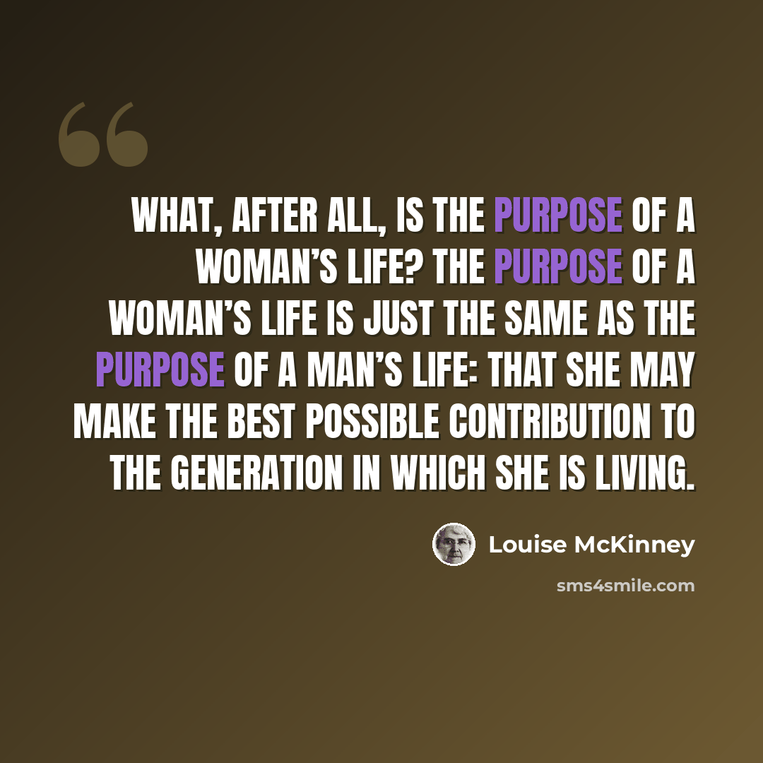 “What, after all, is the purpose of a woman’s life? The purpose of a woman’s life is just the same as the purpose of a man’s life: that she may make the best possible contribution to the generation in which she is living.” quote by Louise McKinney