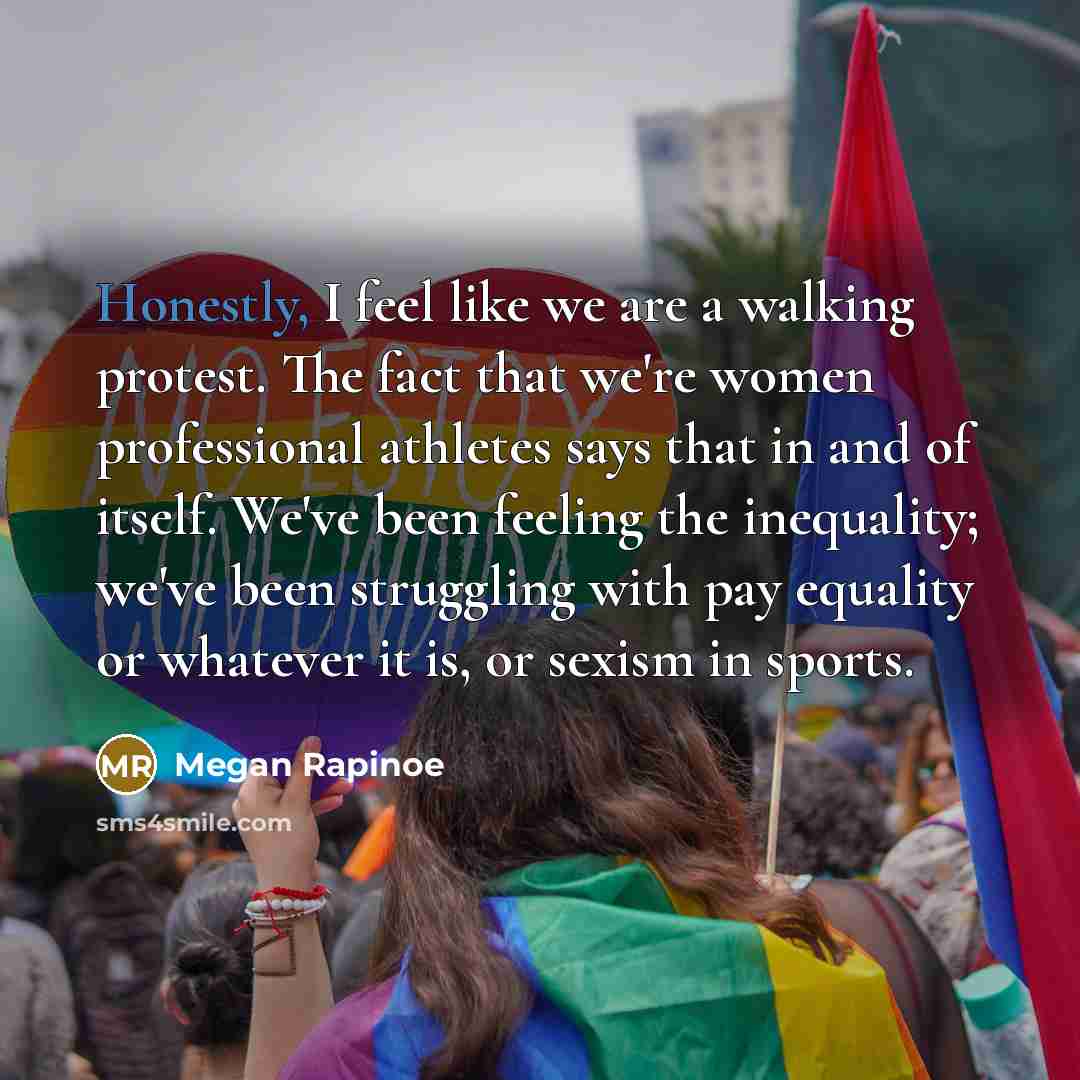 “Honestly, I feel like we are a walking protest. The fact that we're women professional athletes says that in and of itself. We've been feeling the inequality; we've been struggling with pay equality or whatever it is, or sexism in sports.” quote by Megan Rapinoe