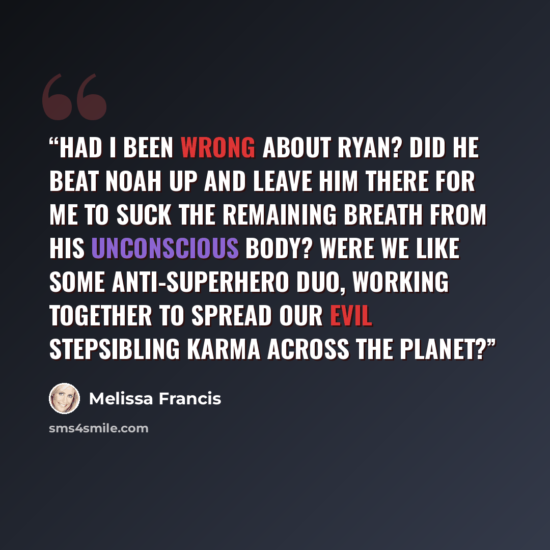 “Had I been wrong about Ryan? Did he beat Noah up and leave him there for me to suck the remaining breath from his unconscious body? Were we like some anti-superhero duo, working together to spread our evil stepsibling karma across the planet?” quote by Melissa Francis