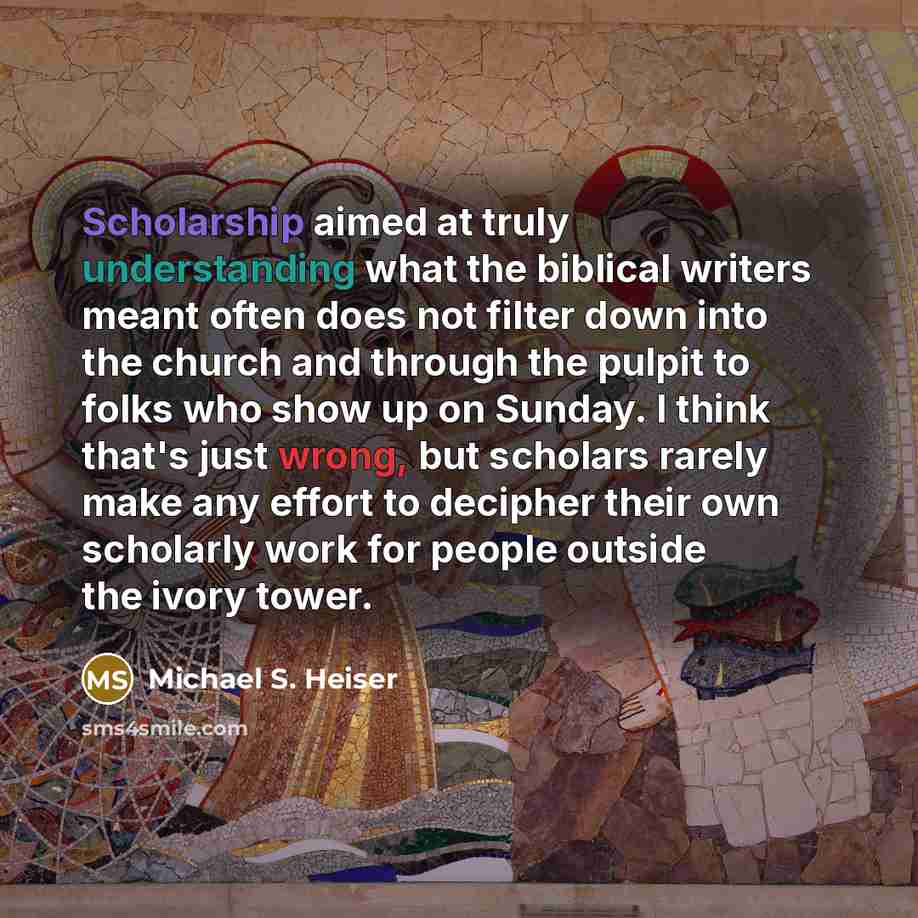 “Scholarship aimed at truly understanding what the biblical writers meant often does not filter down into the church and through the pulpit to folks who show up on Sunday. I think that's just wrong, but scholars rarely make any effort to decipher their own scholarly work for people outside the…” quote by Michael S. Heiser