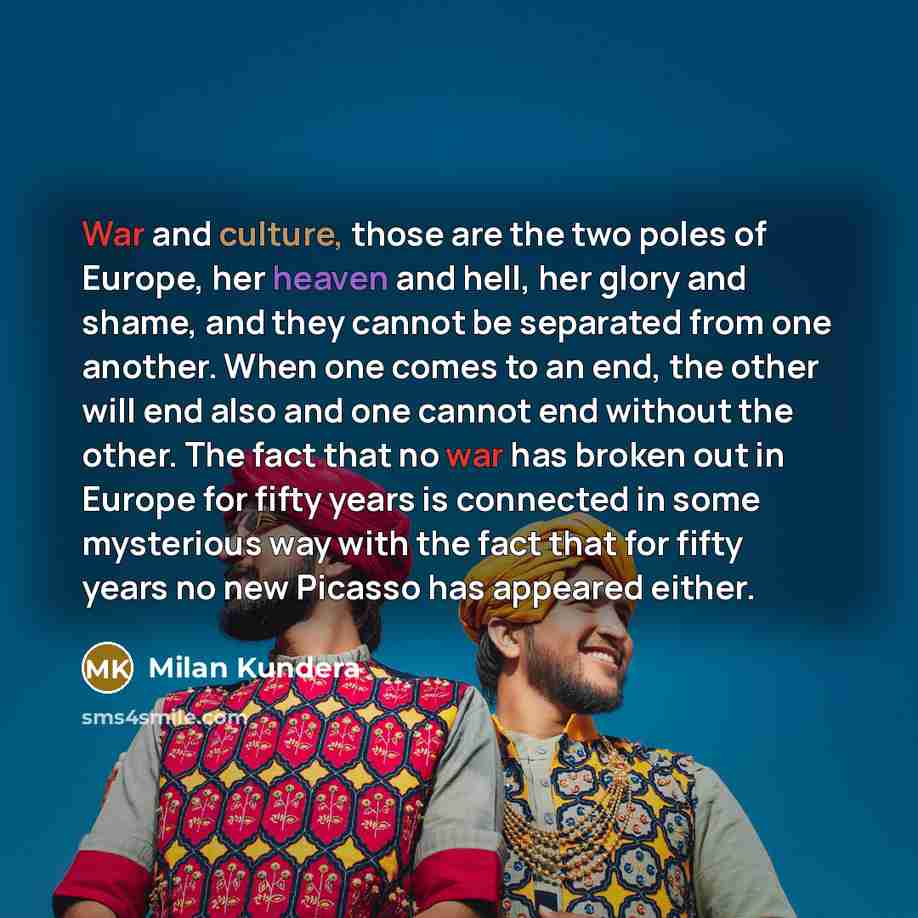 “War and culture, those are the two poles of Europe, her heaven and hell, her glory and shame, and they cannot be separated from one another. When one comes to an end, the other will end also and one cannot end without the other. The fact that no war has broken out in Europe for fifty years is…” quote by Milan Kundera