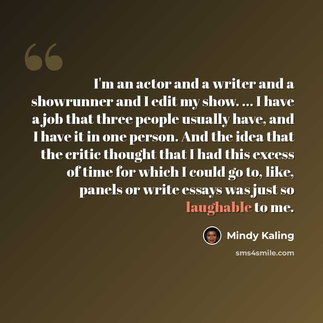“I'm an actor and a writer and a showrunner and I edit my show. ... I have a job that three people usually have, and I have it in one person. And the idea that the critic thought that I had this excess of time for which I could go to, like, panels or write essays was just so laughable to me.” quote by Mindy Kaling