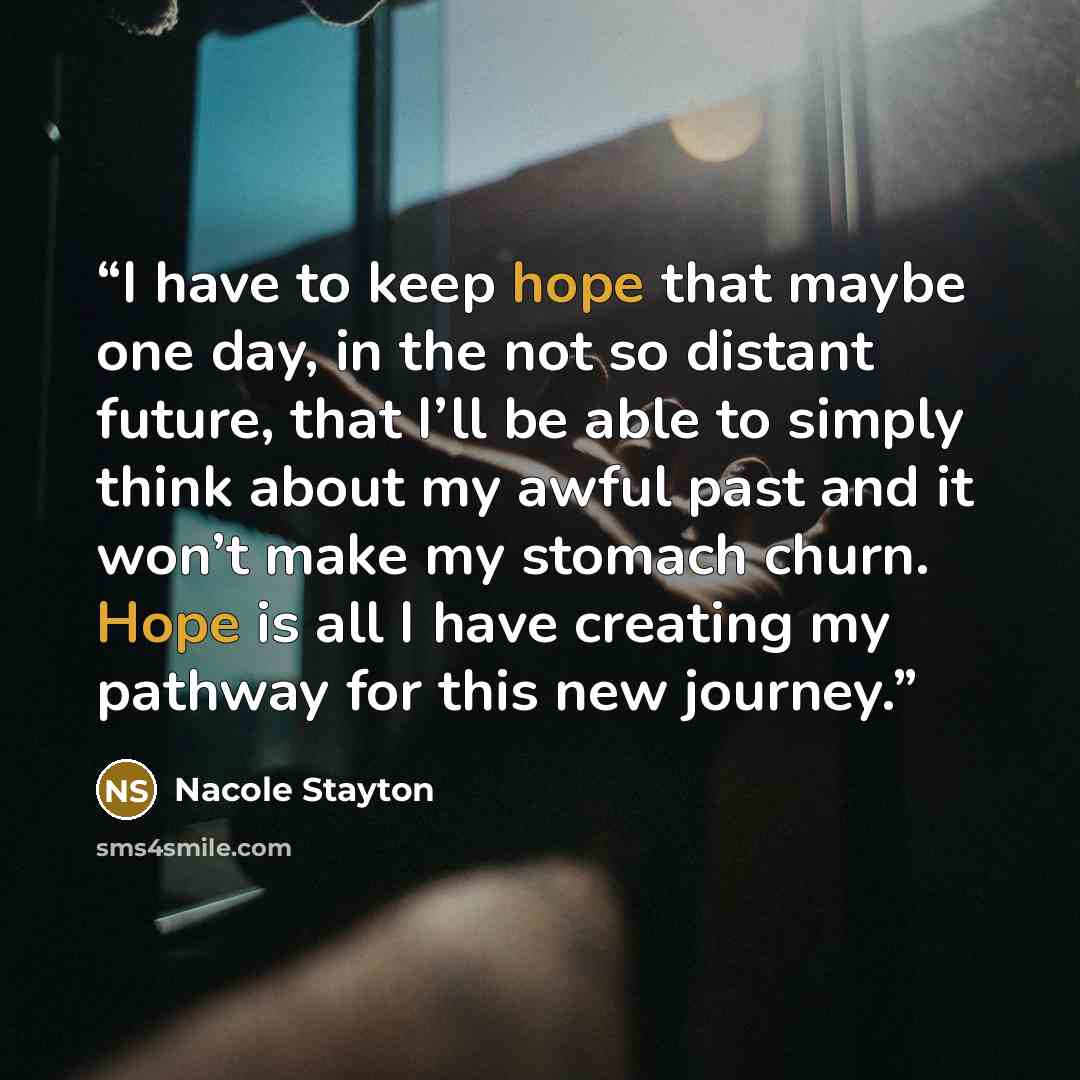 “I have to keep hope that maybe one day, in the not so distant future, that I’ll be able to simply think about my awful past and it won’t make my stomach churn. Hope is all I have creating my pathway for this new journey.” quote by Nacole Stayton