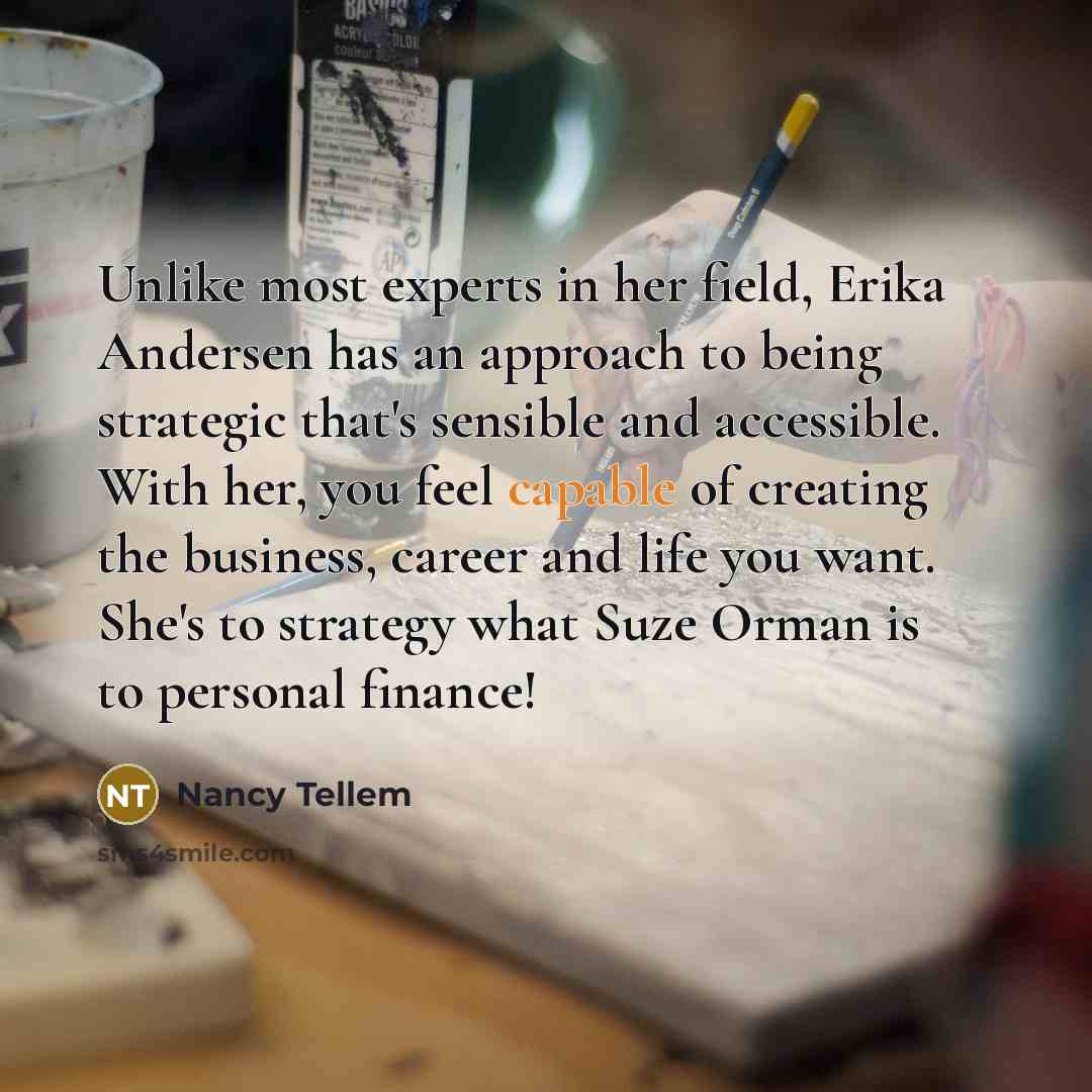“Unlike most experts in her field, Erika Andersen has an approach to being strategic that's sensible and accessible. With her, you feel capable of creating the business, career and life you want. She's to strategy what Suze Orman is to personal finance!” quote by Nancy Tellem