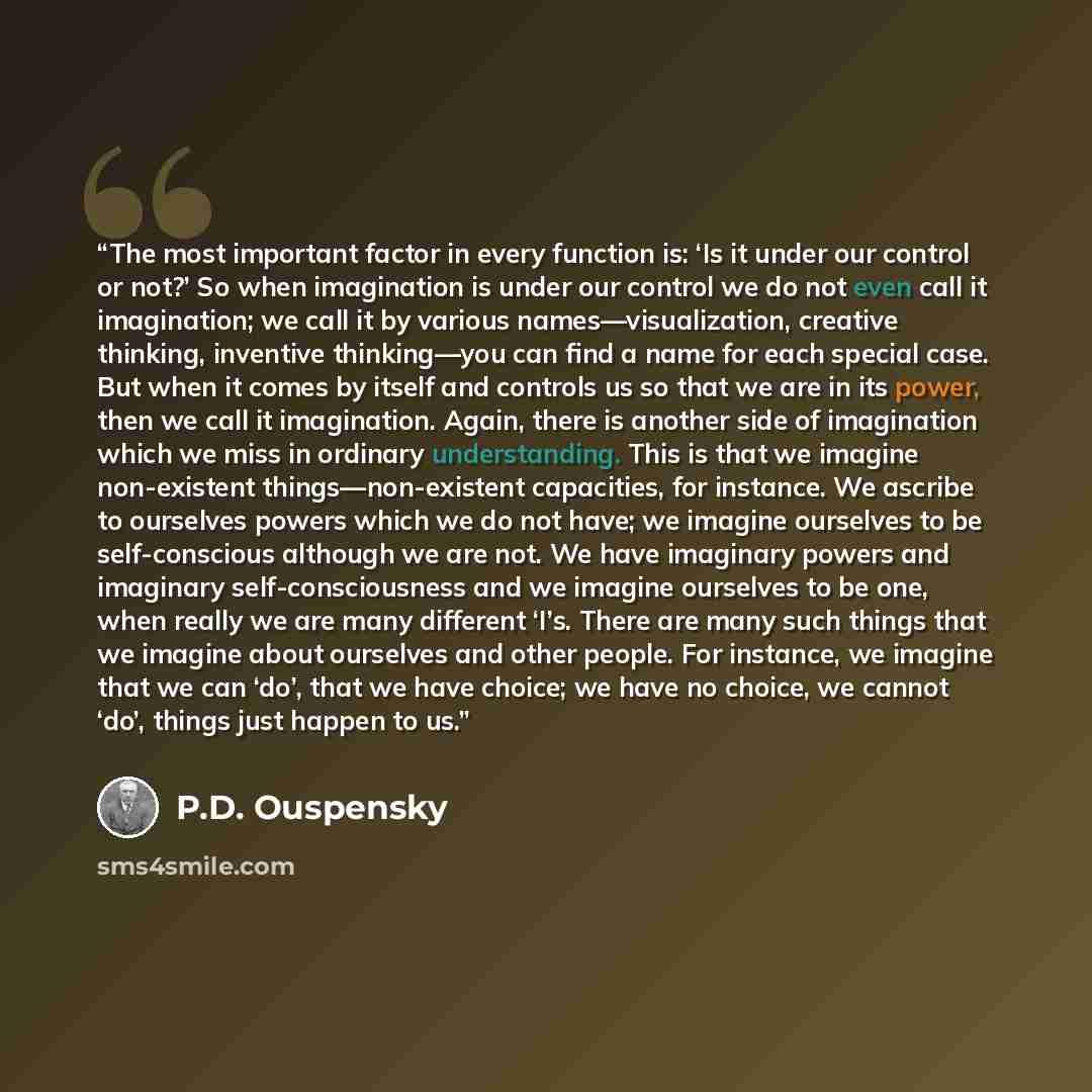 “The most important factor in every function is: ‘Is it under our control or not?’ So when imagination is under our control we do not even call it imagination; we call it by various names—visualization, creative thinking, inventive thinking—you can find a name for each special case. But when it…” quote by P.D. Ouspensky