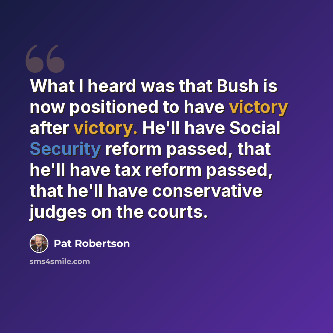 “What I heard was that Bush is now positioned to have victory after victory. He'll have Social Security reform passed, that he'll have tax reform passed, that he'll have conservative judges on the courts.” quote by Pat Robertson