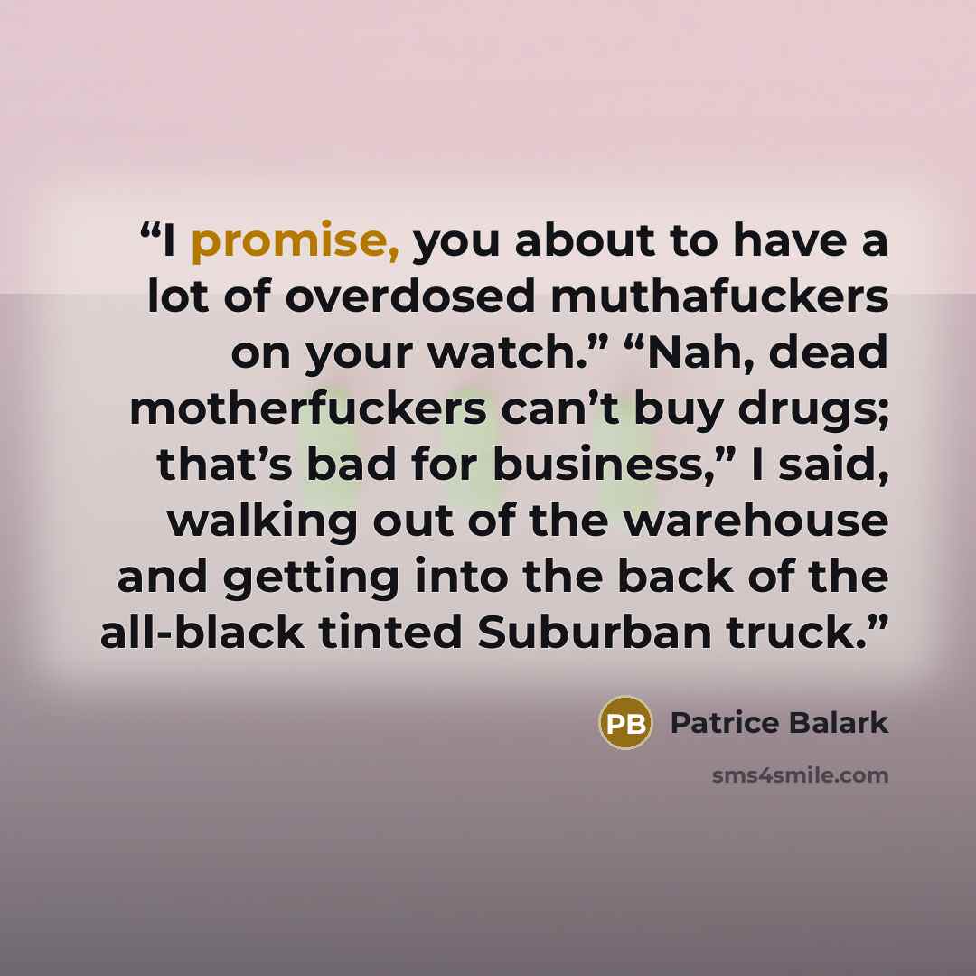“I promise, you about to have a lot of overdosed muthafuckers on your watch.” “Nah, dead motherfuckers can’t buy drugs; that’s bad for business,” I said, walking out of the warehouse and getting into the back of the all-black tinted Suburban truck.” quote by Patrice Balark