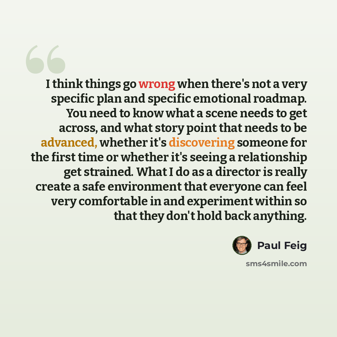 “I think things go wrong when there's not a very specific plan and specific emotional roadmap. You need to know what a scene needs to get across, and what story point that needs to be advanced, whether it's discovering someone for the first time or whether it's seeing a relationship get strained…” quote by Paul Feig