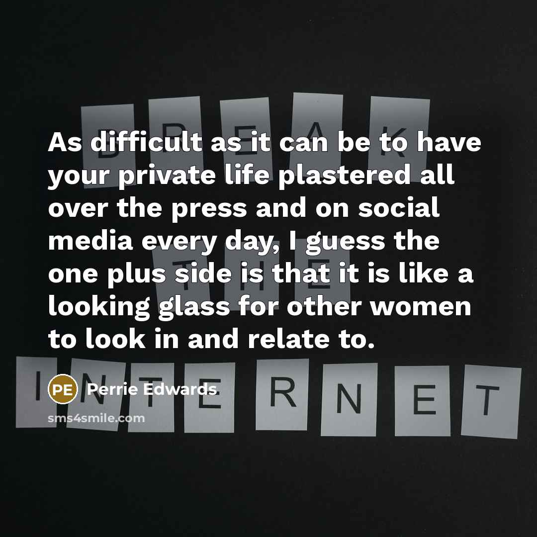 “As difficult as it can be to have your private life plastered all over the press and on social media every day, I guess the one plus side is that it is like a looking glass for other women to look in and relate to.” quote by Perrie Edwards