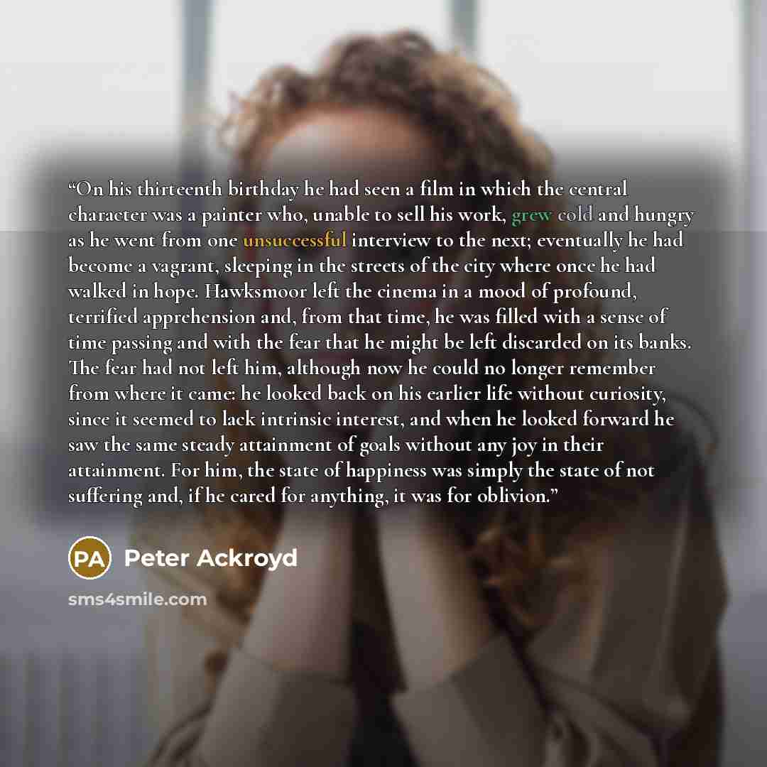“On his thirteenth birthday he had seen a film in which the central character was a painter who, unable to sell his work, grew cold and hungry as he went from one unsuccessful interview to the next; eventually he had become a vagrant, sleeping in the streets of the city where once he had walked in…” quote by Peter Ackroyd