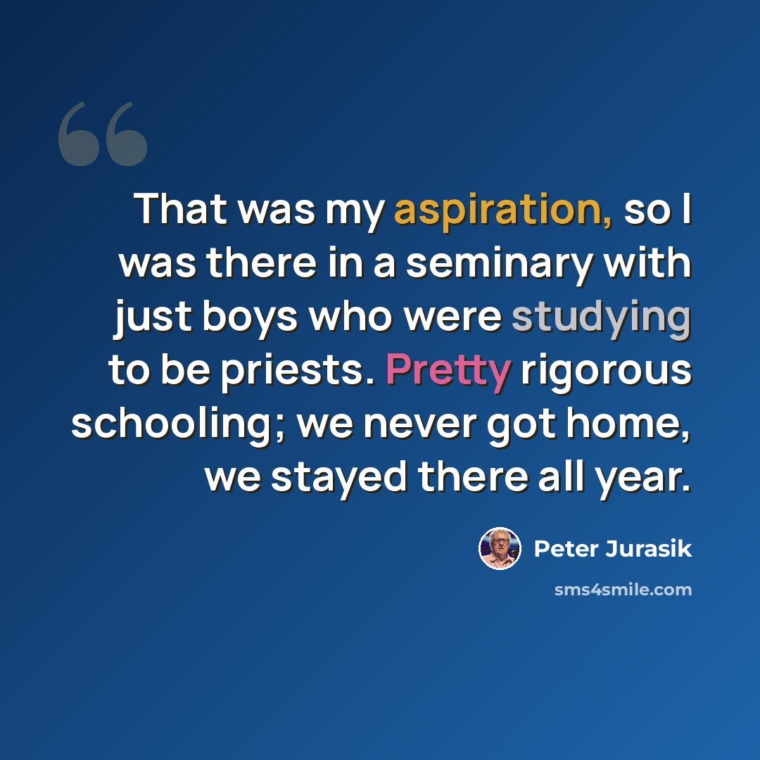“That was my aspiration, so I was there in a seminary with just boys who were studying to be priests. Pretty rigorous schooling; we never got home, we stayed there all year.” quote by Peter Jurasik