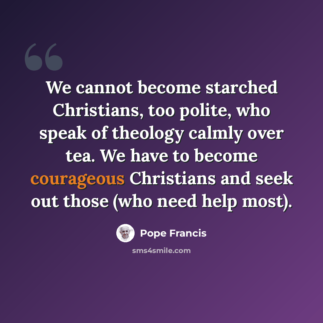 “We cannot become starched Christians, too polite, who speak of theology calmly over tea. We have to become courageous Christians and seek out those (who need help most).” quote by Pope Francis