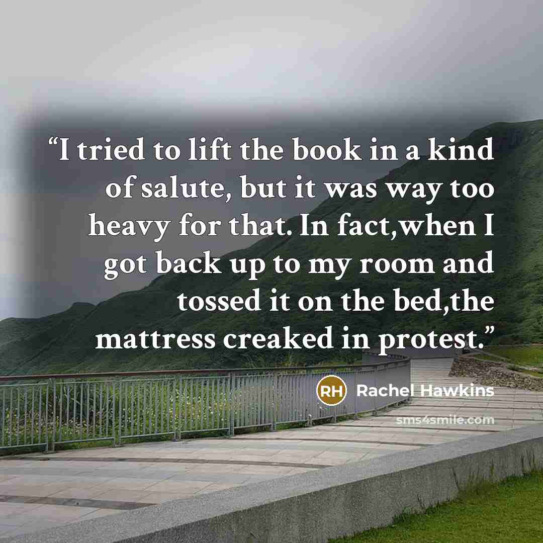 “I tried to lift the book in a kind of salute, but it was way too heavy for that. In fact,when I got back up to my room and tossed it on the bed,the mattress creaked in protest.” quote by Rachel Hawkins