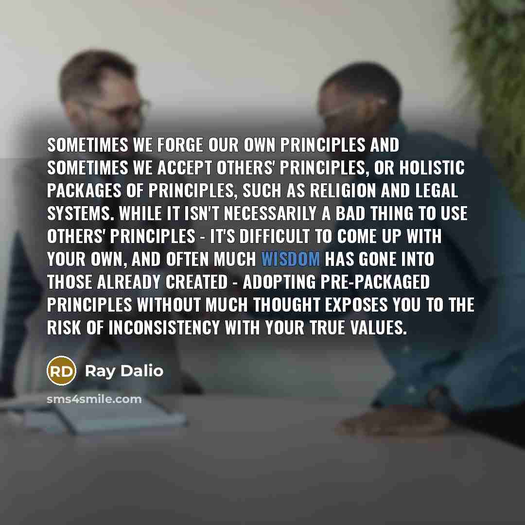“Sometimes we forge our own principles and sometimes we accept others' principles, or holistic packages of principles, such as religion and legal systems. While it isn't necessarily a bad thing to use others' principles - it's difficult to come up with your own, and often much wisdom has gone into…” quote by Ray Dalio