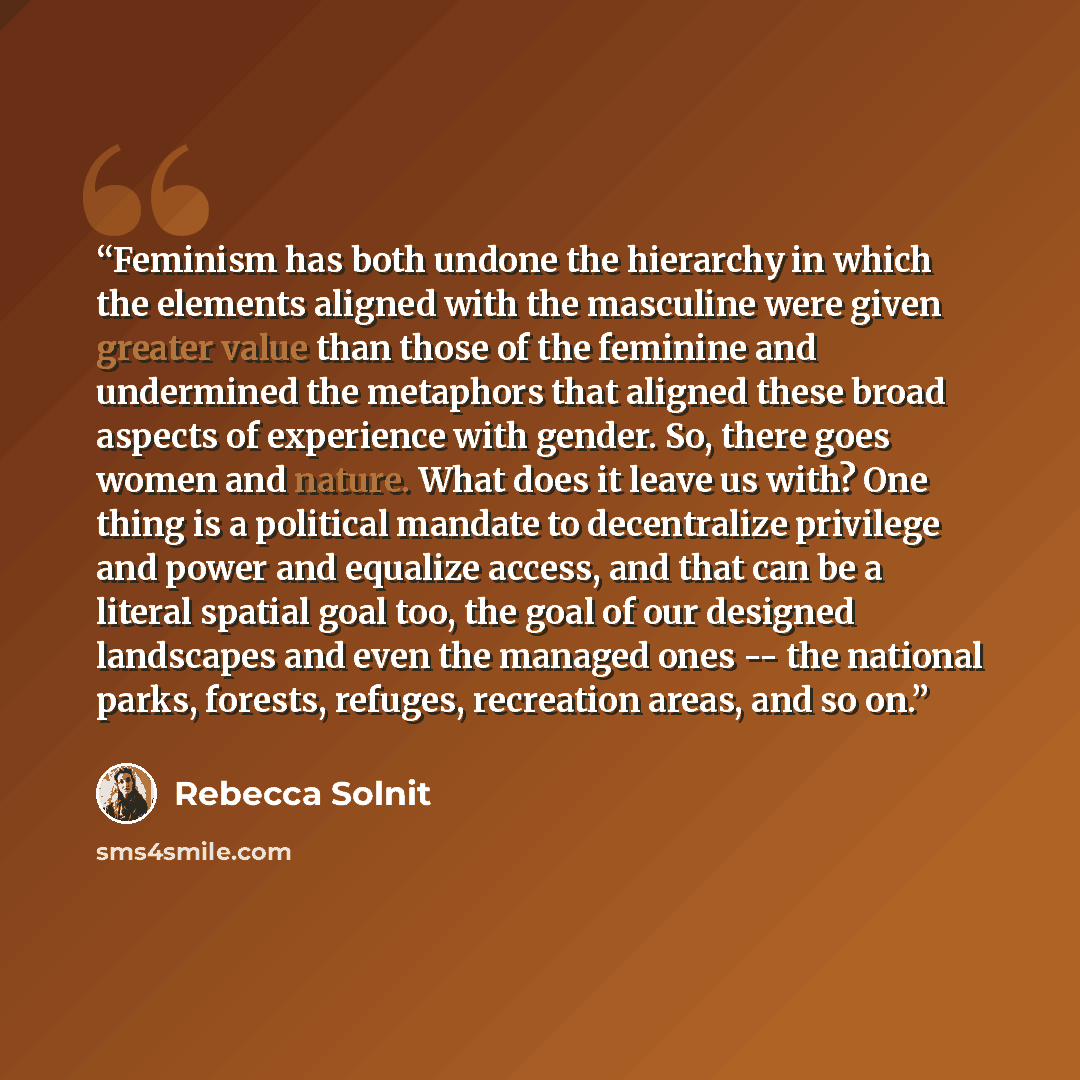 “Feminism has both undone the hierarchy in which the elements aligned with the masculine were given greater value than those of the feminine and undermined the metaphors that aligned these broad aspects of experience with gender. So, there goes women and nature. What does it leave us with? One…” quote by Rebecca Solnit