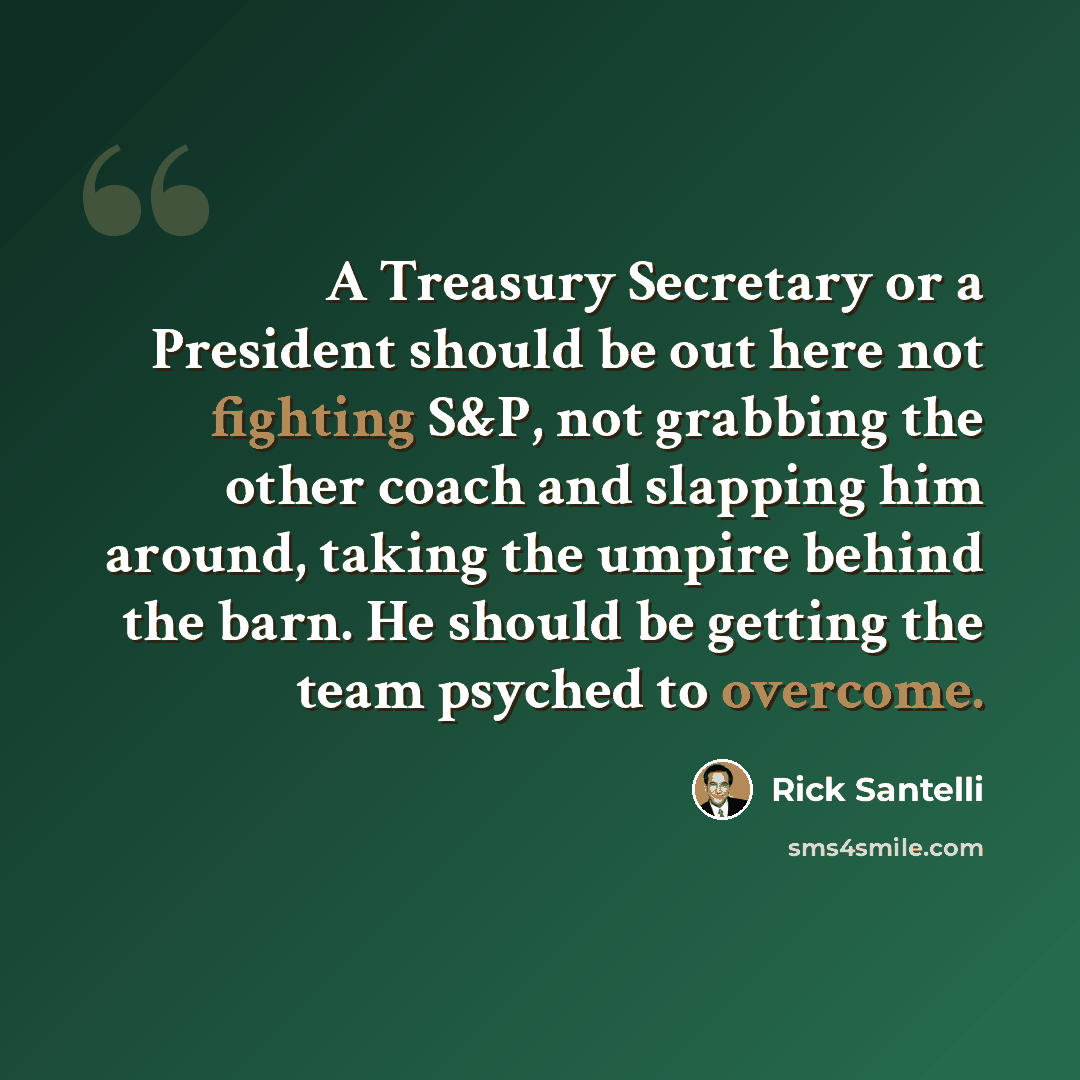 “A Treasury Secretary or a President should be out here not fighting S&P, not grabbing the other coach and slapping him around, taking the umpire behind the barn. He should be getting the team psyched to overcome.” quote by Rick Santelli