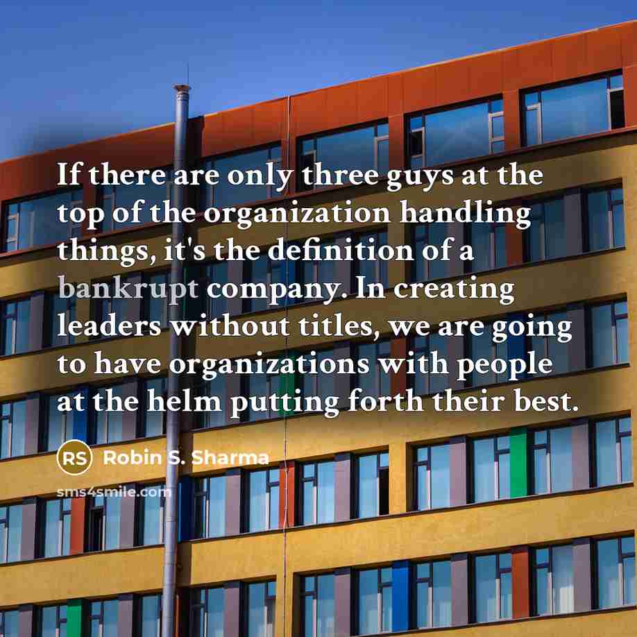 “If there are only three guys at the top of the organization handling things, it's the definition of a bankrupt company. In creating leaders without titles, we are going to have organizations with people at the helm putting forth their best.” quote by Robin S. Sharma