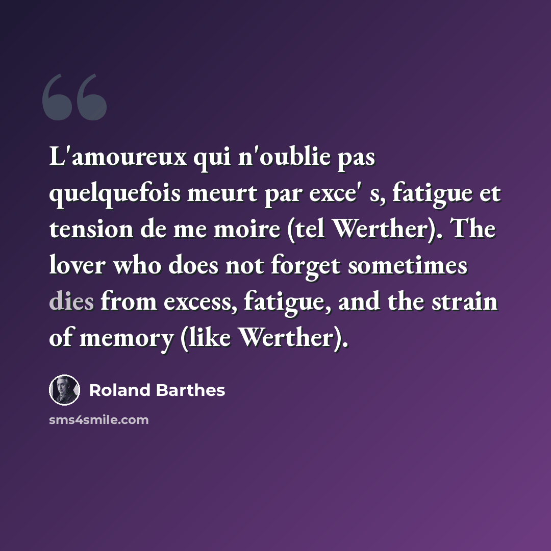 “L'amoureux qui n'oublie pas quelquefois meurt par exce' s, fatigue et tension de me moire (tel Werther). The lover who does not forget sometimes dies from excess, fatigue, and the strain of memory (like Werther).” quote by Roland Barthes