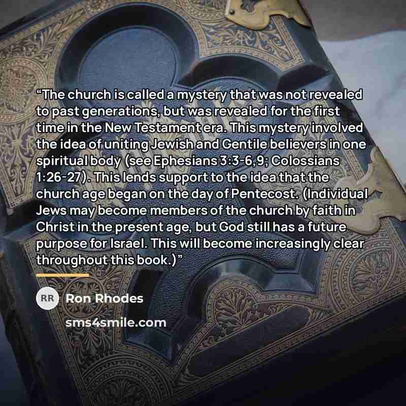 “The church is called a mystery that was not revealed to past generations, but was revealed for the first time in the New Testament era. This mystery involved the idea of uniting Jewish and Gentile believers in one spiritual body (see Ephesians 3:3-6,9; Colossians 1:26-27). This lends support to…” quote by Ron Rhodes