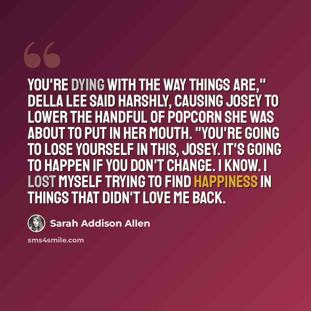 “You're dying with the way things are," Della Lee said harshly, causing Josey to lower the handful of popcorn she was about to put in her mouth. "You're going to lose yourself in this, Josey. It's going to happen if you don't change. I know. I lost myself trying to find happiness in things that…” quote by Sarah Addison Allen