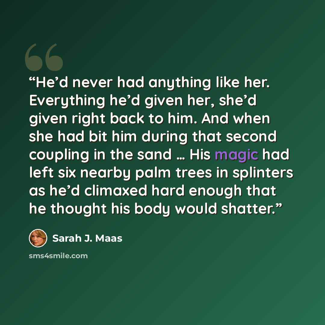 “He’d never had anything like her. Everything he’d given her, she’d given right back to him. And when she had bit him during that second coupling in the sand … His magic had left six nearby palm trees in splinters as he’d climaxed hard enough that he thought his body would shatter.” quote by Sarah J. Maas