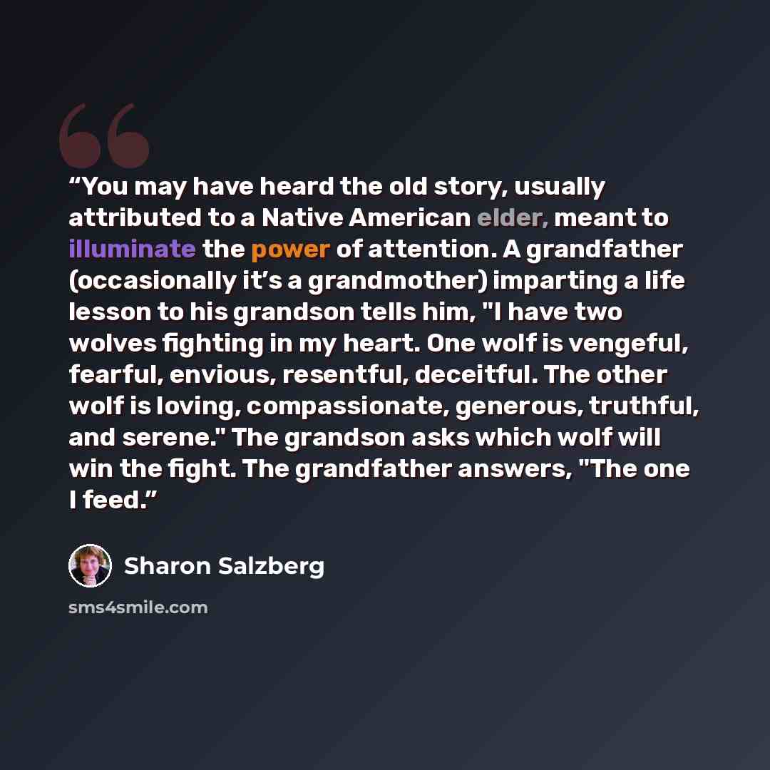 “You may have heard the old story, usually attributed to a Native American elder, meant to illuminate the power of attention. A grandfather (occasionally it’s a grandmother) imparting a life lesson to his grandson tells him, "I have two wolves fighting in my heart. One wolf is vengeful, fearful…” quote by Sharon Salzberg