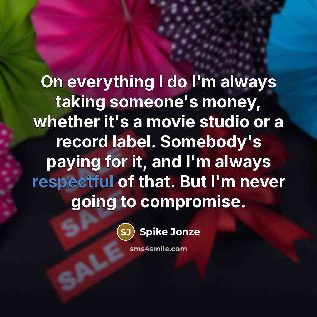 “On everything I do I'm always taking someone's money, whether it's a movie studio or a record label. Somebody's paying for it, and I'm always respectful of that. But I'm never going to compromise.” quote by Spike Jonze