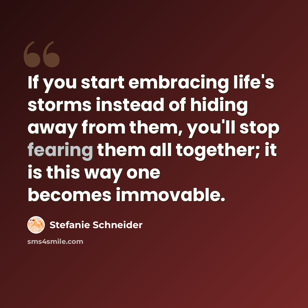“If you start embracing life's storms instead of hiding away from them, you'll stop fearing them all together; it is this way one becomes immovable.” quote by Stefanie Schneider