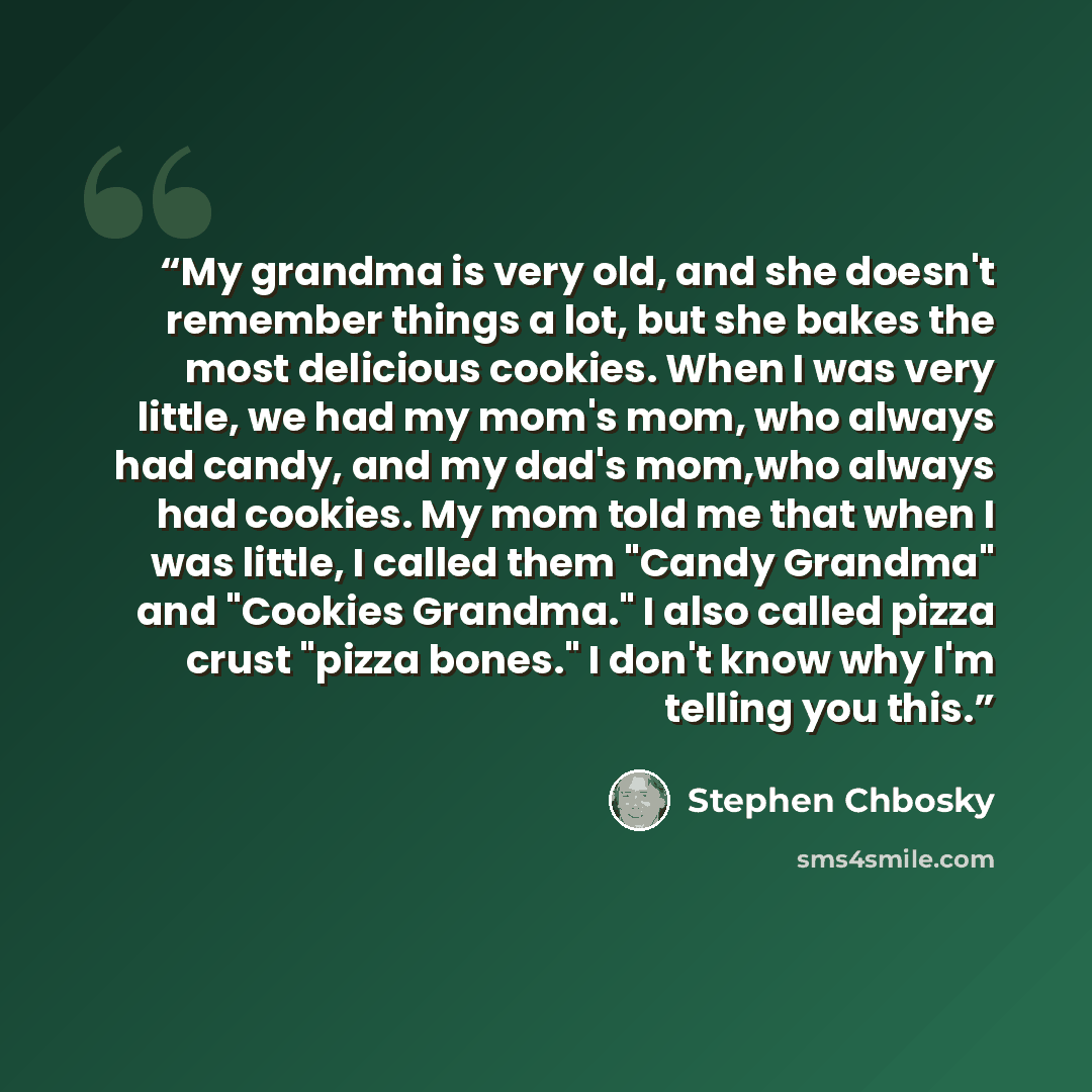 “My grandma is very old, and she doesn't remember things a lot, but she bakes the most delicious cookies. When I was very little, we had my mom's mom, who always had candy, and my dad's mom,who always had cookies. My mom told me that when I was little, I called them "Candy Grandma" and "Cookies…” quote by Stephen Chbosky