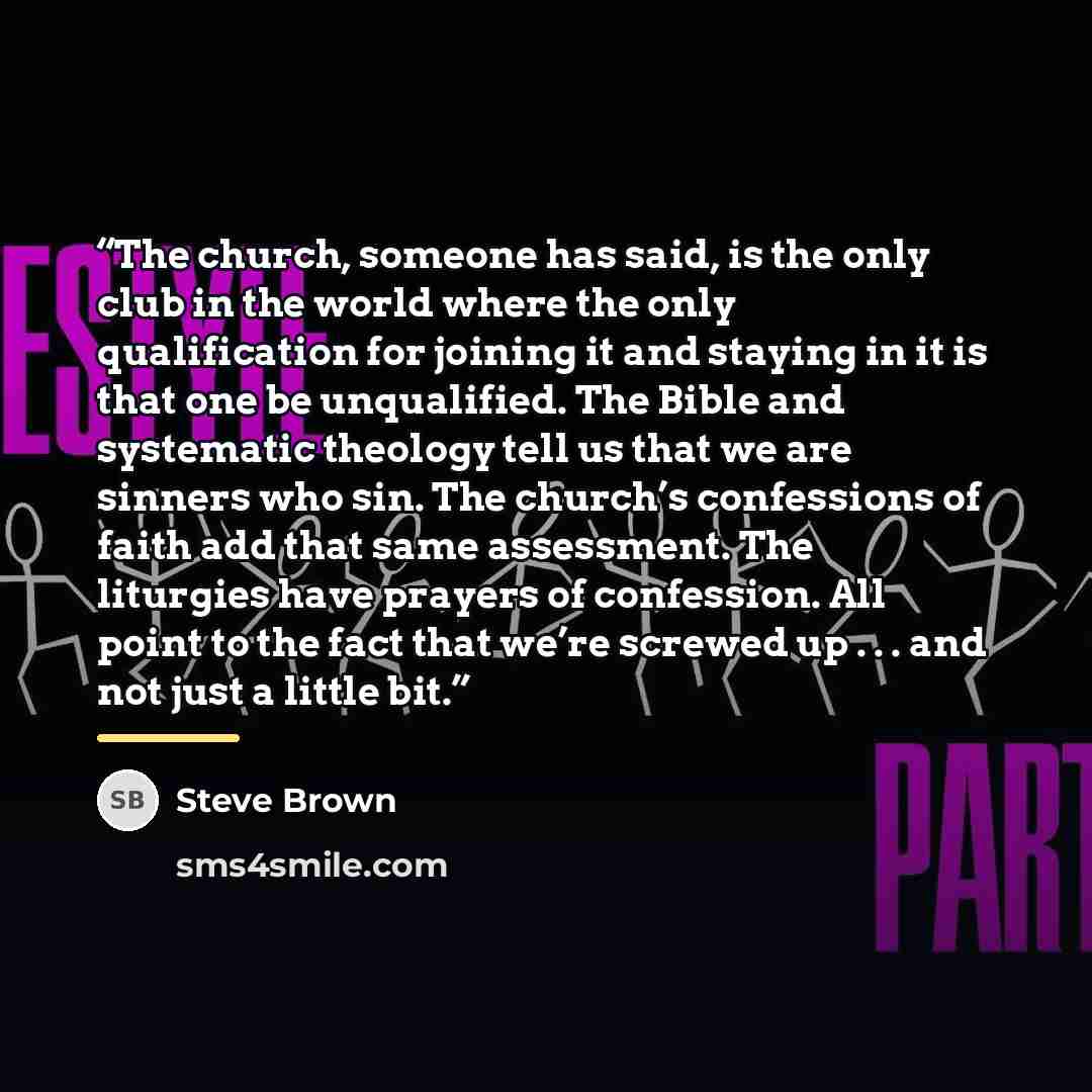 “The church, someone has said, is the only club in the world where the only qualification for joining it and staying in it is that one be unqualified. The Bible and systematic theology tell us that we are sinners who sin. The church’s confessions of faith add that same assessment. The liturgies…” quote by Steve Brown
