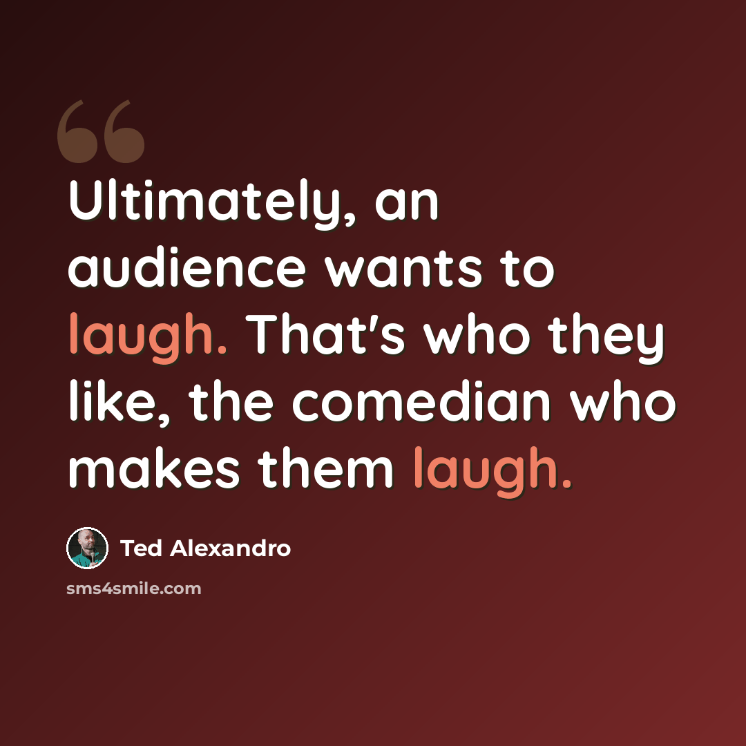 “Ultimately, an audience wants to laugh. That's who they like, the comedian who makes them laugh.” quote by Ted Alexandro