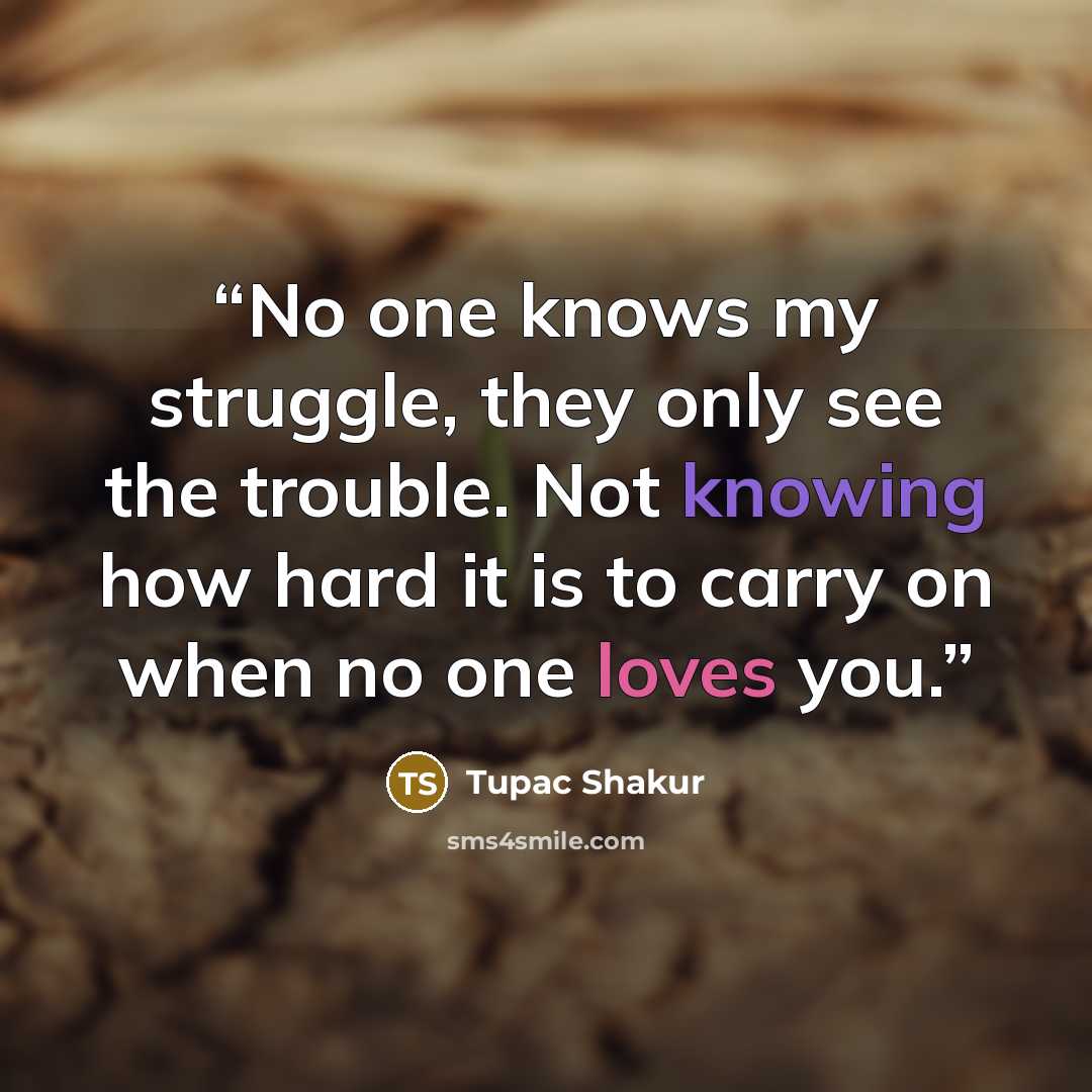 “No one knows my struggle, they only see the trouble. Not knowing how hard it is to carry on when no one loves you.” quote by Tupac Shakur