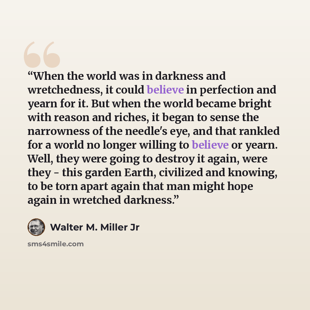 “When the world was in darkness and wretchedness, it could believe in perfection and yearn for it. But when the world became bright with reason and riches, it began to sense the narrowness of the needle's eye, and that rankled for a world no longer willing to believe or yearn. Well, they were going…” quote by Walter M. Miller Jr