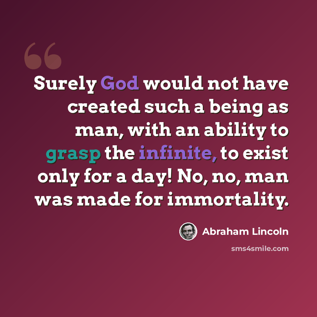 “Surely God would not have created such a being as man, with an ability to grasp the infinite, to exist only for a day! No, no, man was made for immortality.” quote by Abraham Lincoln