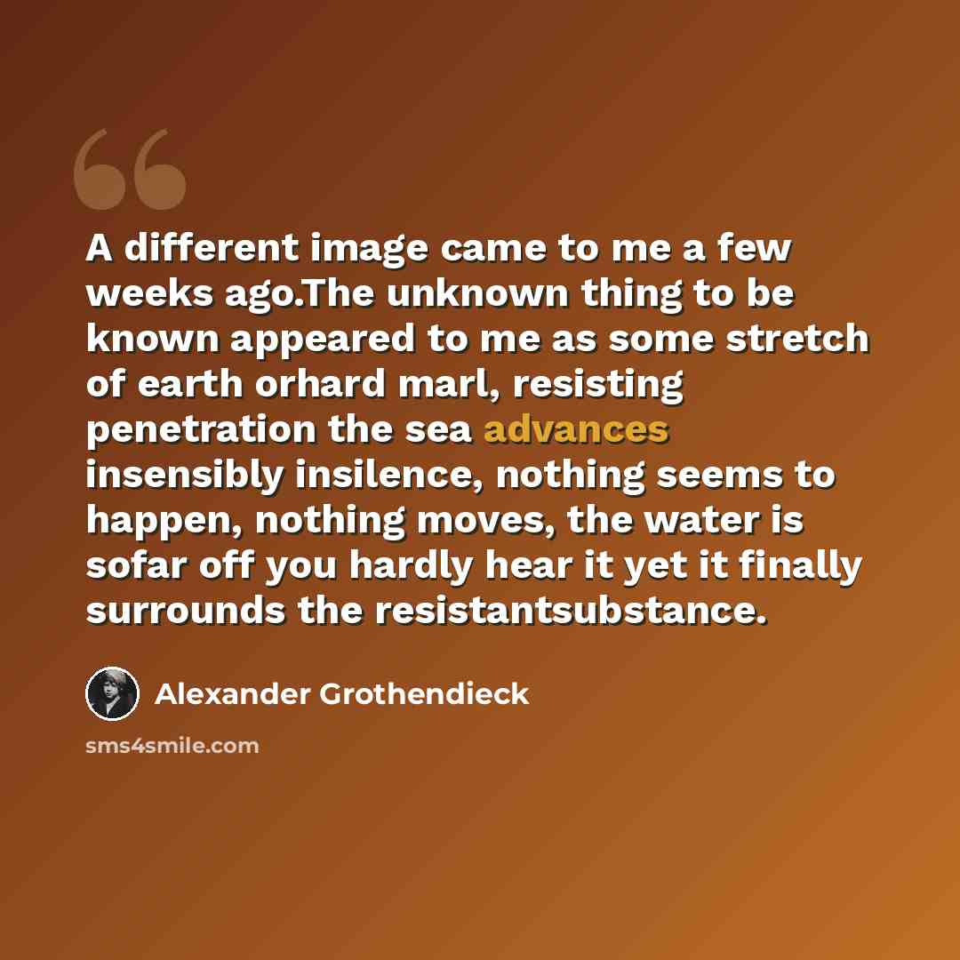 “A different image came to me a few weeks ago.The unknown thing to be known appeared to me as some stretch of earth orhard marl, resisting penetration the sea advances insensibly insilence, nothing seems to happen, nothing moves, the water is sofar off you hardly hear it yet it finally surrounds…” quote by Alexander Grothendieck