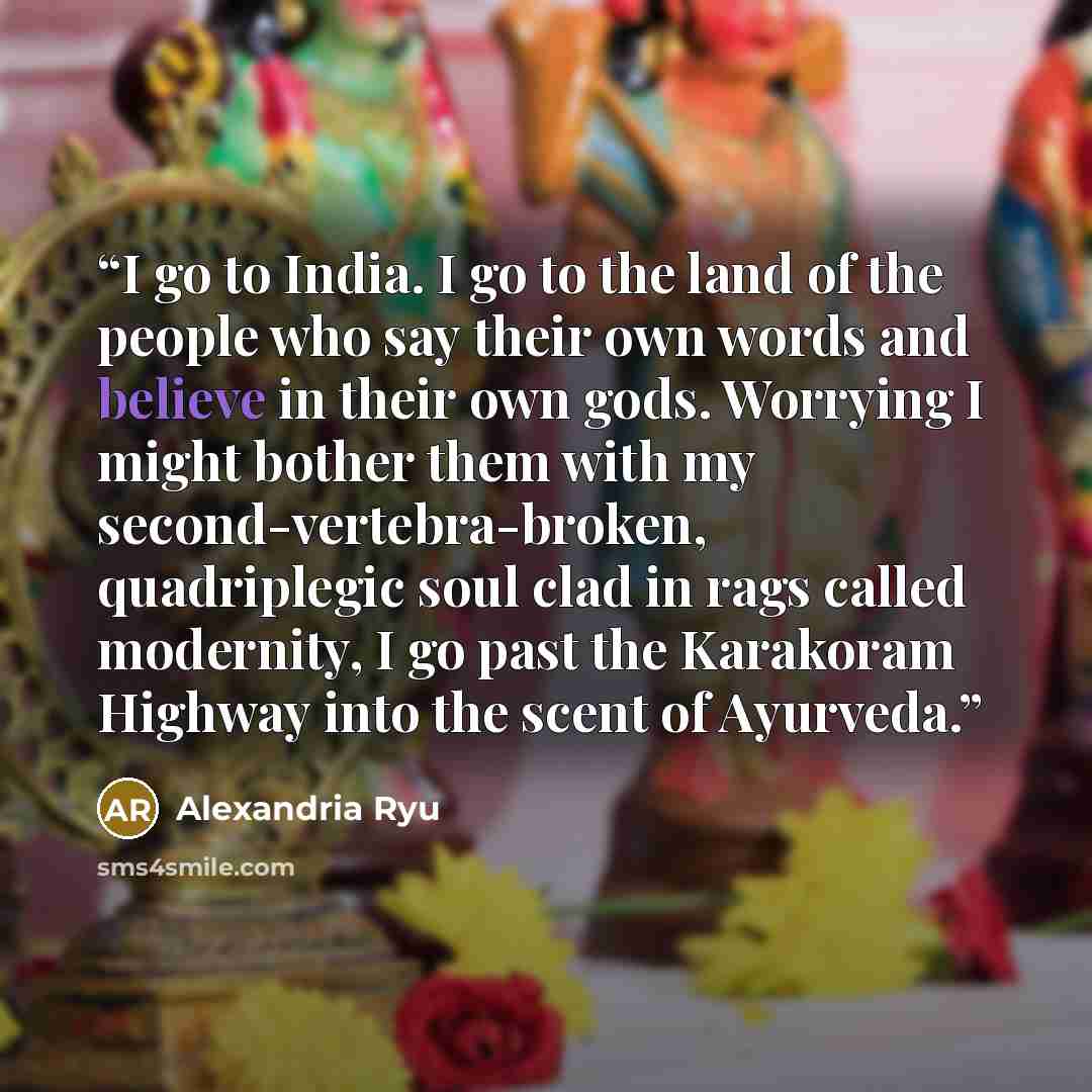 “I go to India. I go to the land of the people who say their own words and believe in their own gods. Worrying I might bother them with my second-vertebra-broken, quadriplegic soul clad in rags called modernity, I go past the Karakoram Highway into the scent of Ayurveda.” quote by Alexandria Ryu