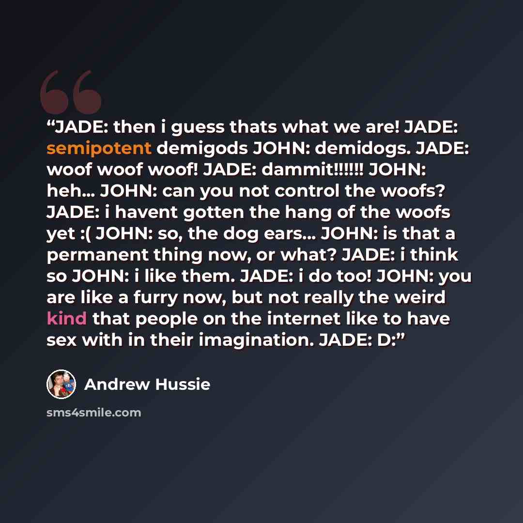 “JADE: then i guess thats what we are! JADE: semipotent demigods JOHN: demidogs. JADE: woof woof woof! JADE: dammit!!!!!! JOHN: heh... JOHN: can you not control the woofs? JADE: i havent gotten the hang of the woofs yet :( JOHN: so, the dog ears... JOHN: is that a permanent thing now, or what?…” quote by Andrew Hussie
