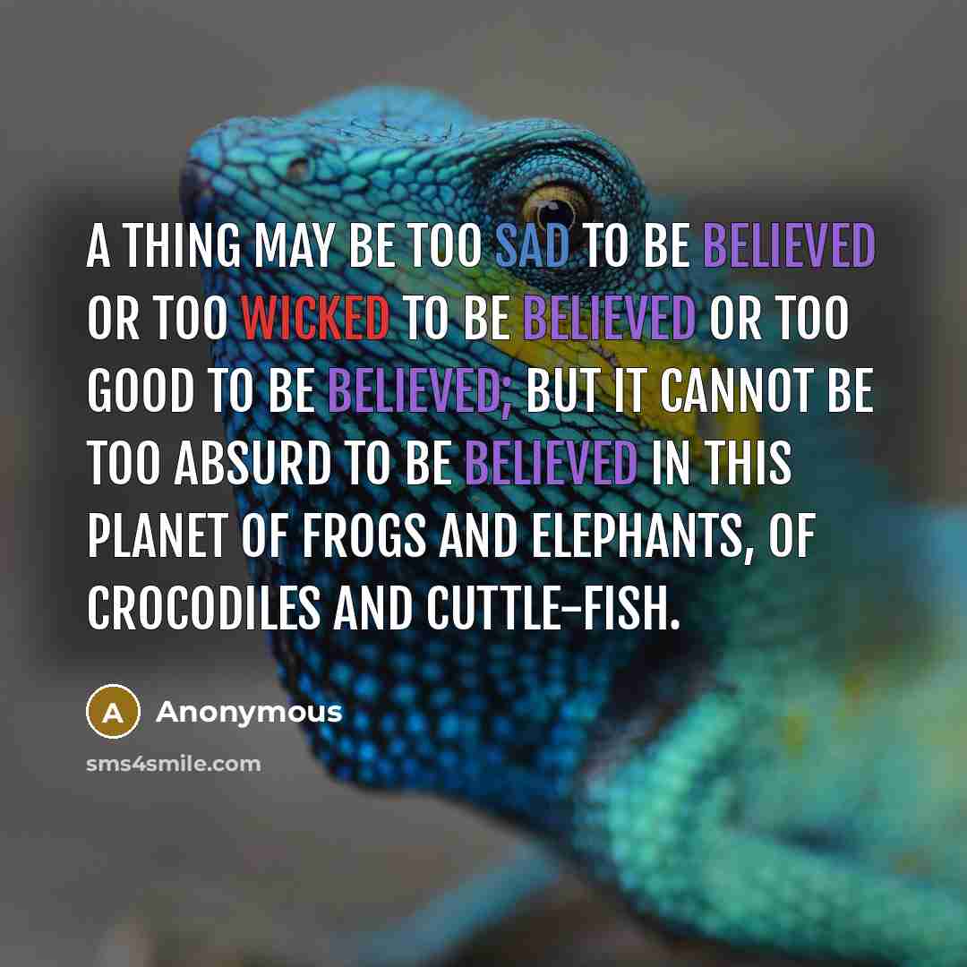 “A thing may be too sad to be believed or too wicked to be believed or too good to be believed; but it cannot be too absurd to be believed in this planet of frogs and elephants, of crocodiles and cuttle-fish.” quote by Anonymous