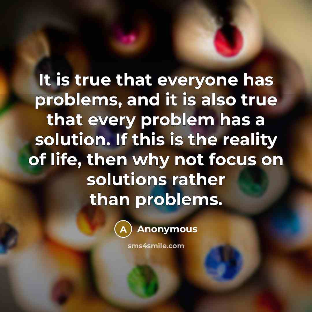 “It is true that everyone has problems, and it is also true that every problem has a solution. If this is the reality of life, then why not focus on solutions rather than problems.” quote by Anonymous