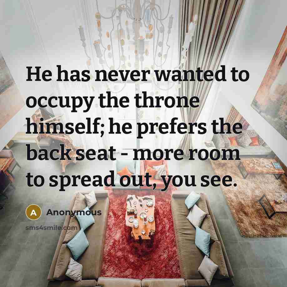 “He has never wanted to occupy the throne himself; he prefers the back seat - more room to spread out, you see.” quote by Anonymous
