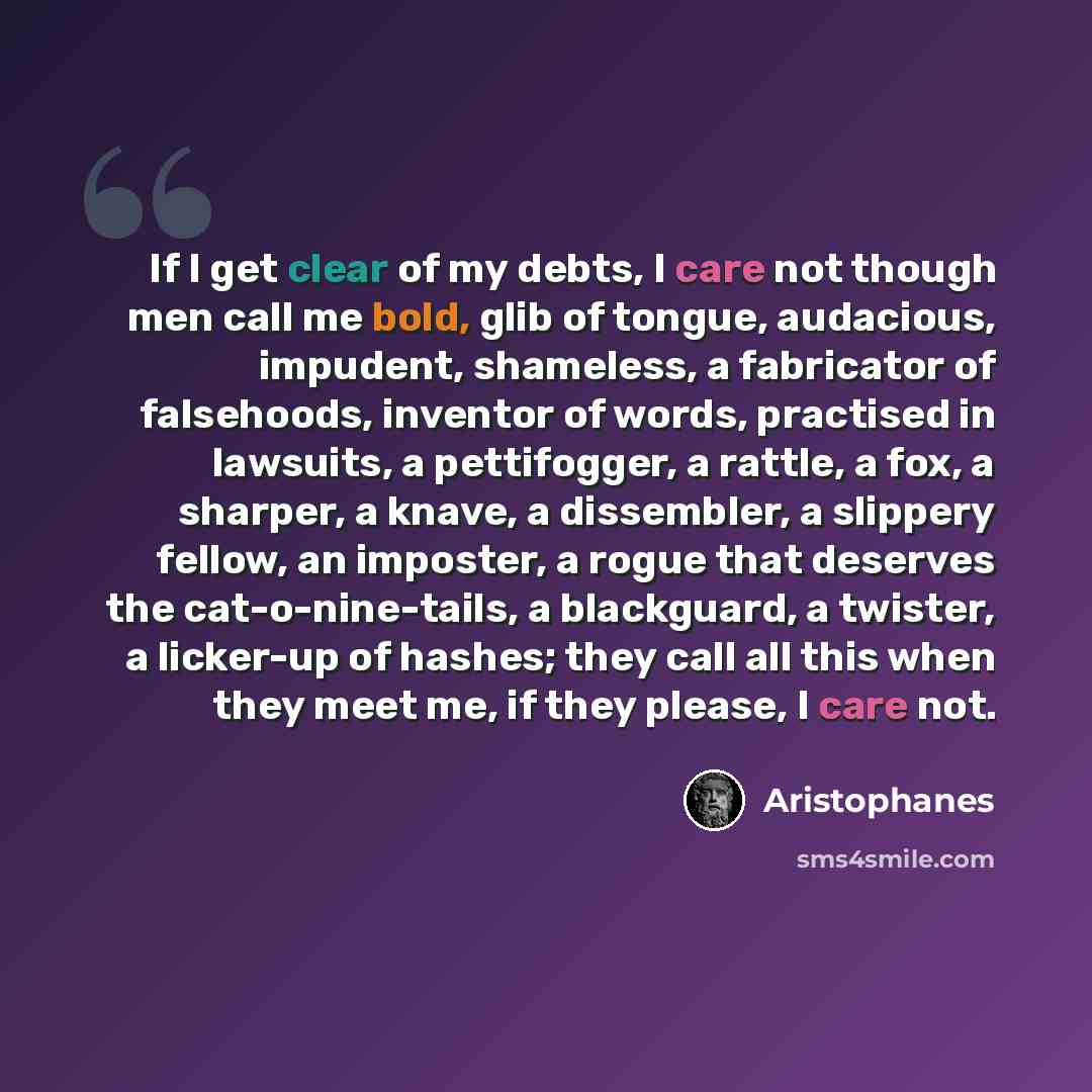 “If I get clear of my debts, I care not though men call me bold, glib of tongue, audacious, impudent, shameless, a fabricator of falsehoods, inventor of words, practised in lawsuits, a pettifogger, a rattle, a fox, a sharper, a knave, a dissembler, a slippery fellow, an imposter, a rogue that…” quote by Aristophanes